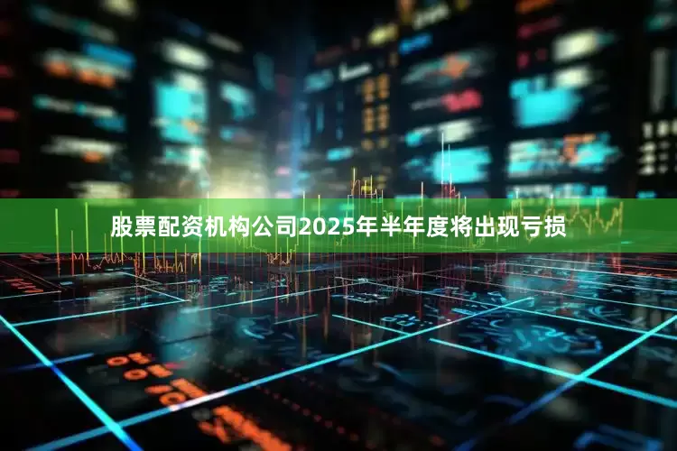 股票配资机构公司2025年半年度将出现亏损