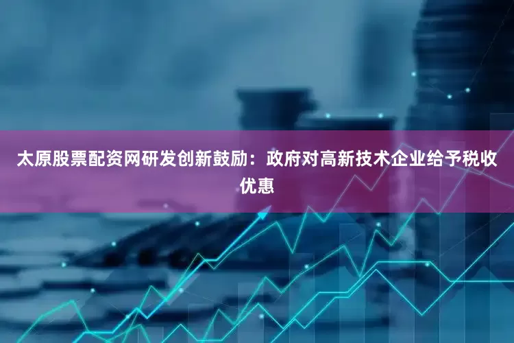 太原股票配资网研发创新鼓励：政府对高新技术企业给予税收优惠