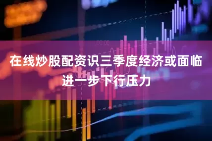 在线炒股配资识三季度经济或面临进一步下行压力