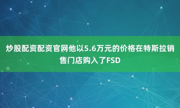 炒股配资配资官网他以5.6万元的价格在特斯拉销售门店购入了FSD