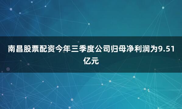 南昌股票配资今年三季度公司归母净利润为9.51亿元