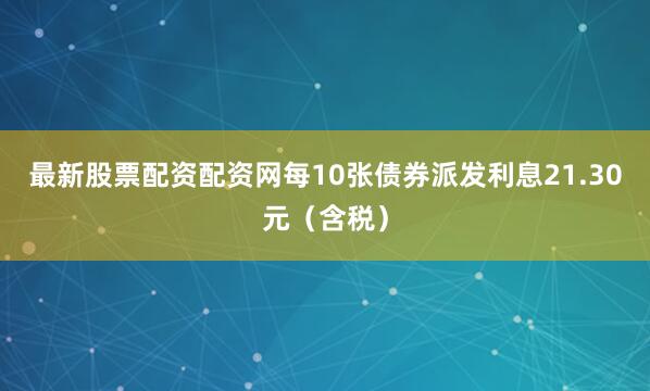 最新股票配资配资网每10张债券派发利息21.30元（含税）