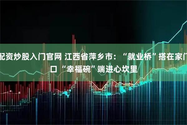 配资炒股入门官网 江西省萍乡市：“就业桥”搭在家门口 “幸福碗”端进心坎里