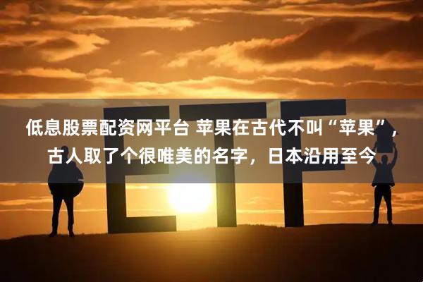 低息股票配资网平台 苹果在古代不叫“苹果”,古人取了个很唯美的名字,日本沿用至今