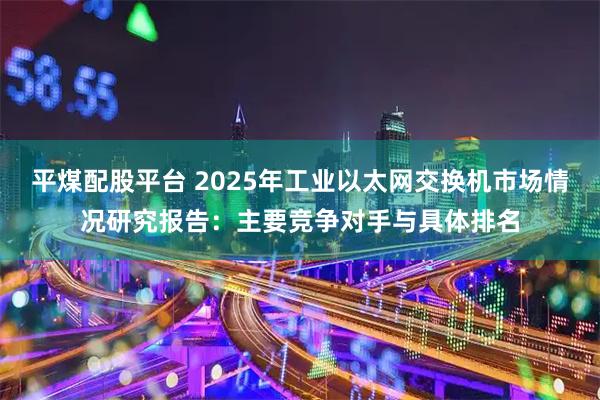 平煤配股平台 2025年工业以太网交换机市场情况研究报告：主要竞争对手与具体排名