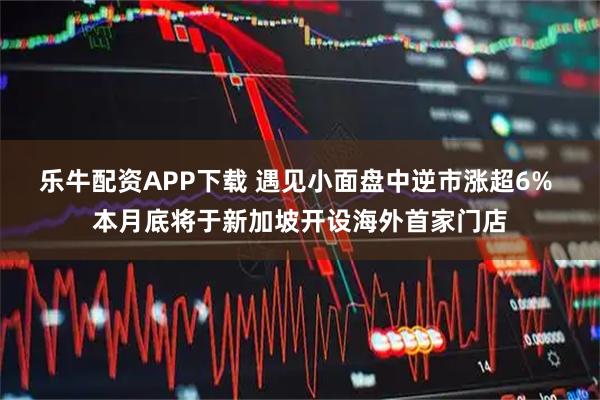 乐牛配资APP下载 遇见小面盘中逆市涨超6% 本月底将于新加坡开设海外首家门店