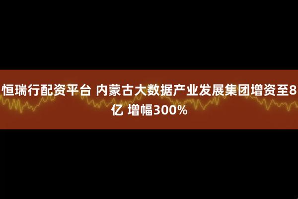 恒瑞行配资平台 内蒙古大数据产业发展集团增资至8亿 增幅300%