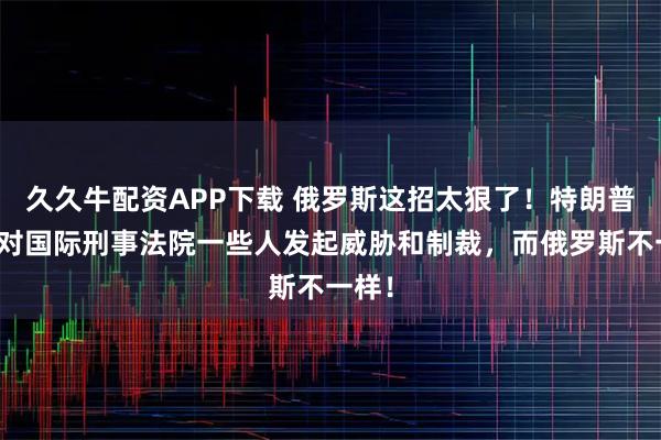 久久牛配资APP下载 俄罗斯这招太狠了！特朗普只是对国际刑事法院一些人发起威胁和制裁，而俄罗斯不一样！