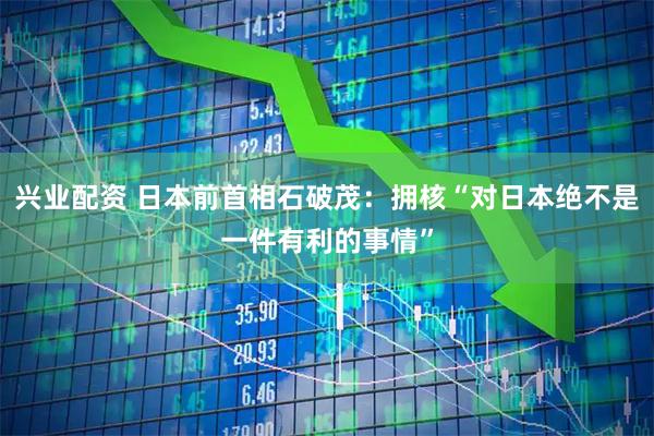 兴业配资 日本前首相石破茂:拥核“对日本绝不是一件有利的事情”