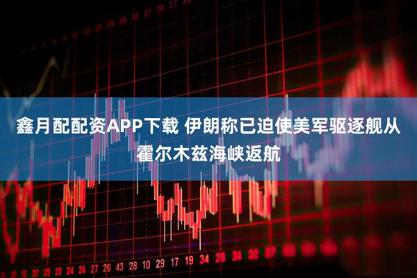 鑫月配配资APP下载 伊朗称已迫使美军驱逐舰从霍尔木兹海峡返航