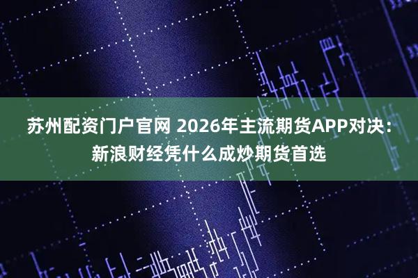 苏州配资门户官网 2026年主流期货APP对决：新浪财经凭什么成炒期货首选