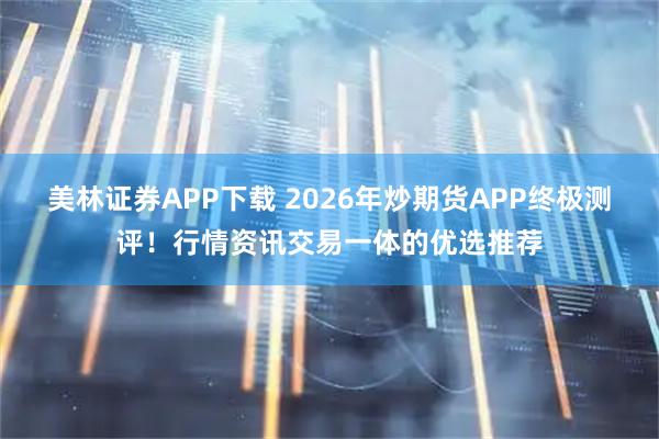 美林证券APP下载 2026年炒期货APP终极测评！行情资讯交易一体的优选推荐