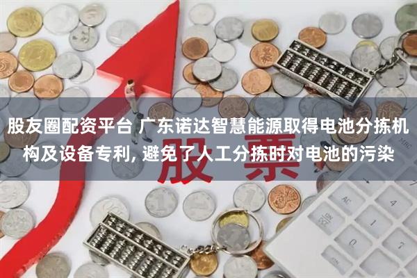 股友圈配资平台 广东诺达智慧能源取得电池分拣机构及设备专利, 避免了人工分拣时对电池的污染