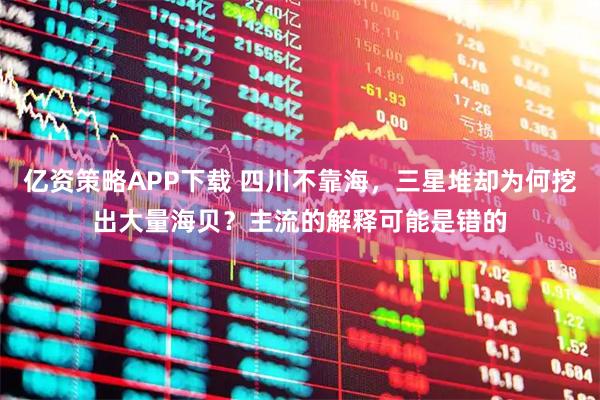 亿资策略APP下载 四川不靠海，三星堆却为何挖出大量海贝？主流的解释可能是错的