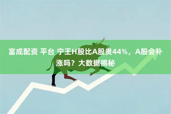 富成配资 平台 宁王H股比A股贵44%,A股会补涨吗?大数据揭秘