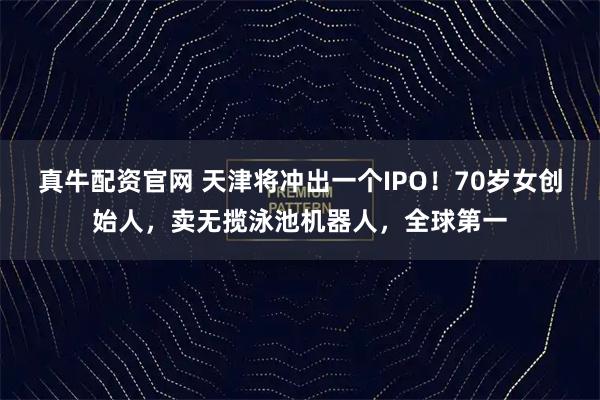 真牛配资官网 天津将冲出一个IPO！70岁女创始人，卖无揽泳池机器人，全球第一