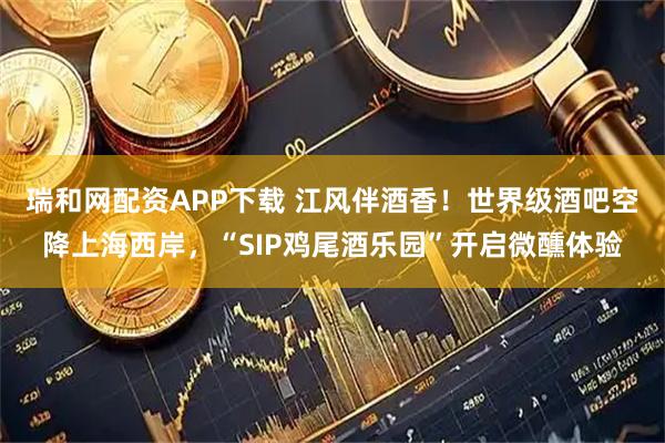 瑞和网配资APP下载 江风伴酒香！世界级酒吧空降上海西岸，“SIP鸡尾酒乐园”开启微醺体验