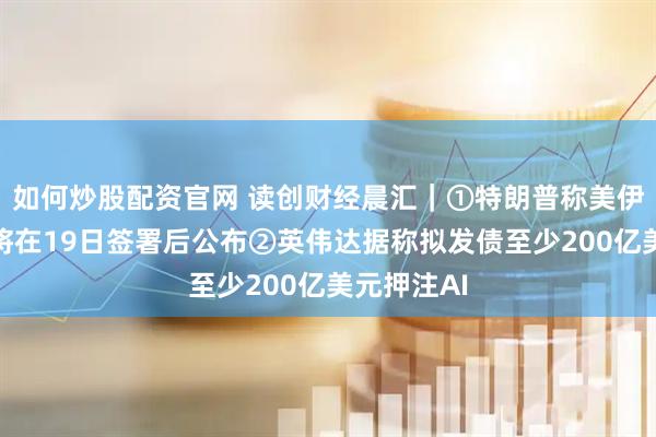 如何炒股配资官网 读创财经晨汇｜①特朗普称美伊协议内容将在19日签署后公布②英伟达据称拟发债至少200亿美元押注AI