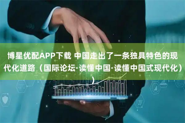 博星优配APP下载 中国走出了一条独具特色的现代化道路（国际论坛·读懂中国·读懂中国式现代化）